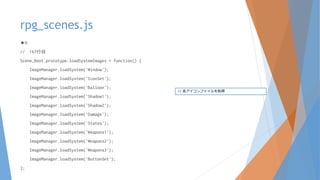 rpg_scenes.js
★H
// 167行目
Scene_Boot.prototype.loadSystemImages = function() {
ImageManager.loadSystem('Window');
ImageManager.loadSystem('IconSet');
ImageManager.loadSystem('Balloon');
ImageManager.loadSystem('Shadow1');
ImageManager.loadSystem('Shadow2');
ImageManager.loadSystem('Damage');
ImageManager.loadSystem('States');
ImageManager.loadSystem('Weapons1');
ImageManager.loadSystem('Weapons2');
ImageManager.loadSystem('Weapons3');
ImageManager.loadSystem('ButtonSet');
};
// 各アイコンファイルを取得
 