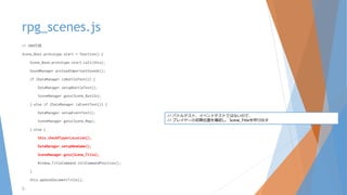 rpg_scenes.js
// 200行目
Scene_Boot.prototype.start = function() {
Scene_Base.prototype.start.call(this);
SoundManager.preloadImportantSounds();
if (DataManager.isBattleTest()) {
DataManager.setupBattleTest();
SceneManager.goto(Scene_Battle);
} else if (DataManager.isEventTest()) {
DataManager.setupEventTest();
SceneManager.goto(Scene_Map);
} else {
this.checkPlayerLocation();
DataManager.setupNewGame();
SceneManager.goto(Scene_Title);
Window_TitleCommand.initCommandPosition();
}
this.updateDocumentTitle();
};
// バトルテスト、イベントテストではないので、
// プレイヤーの初期位置を確認し、Scene_Titleを呼び出す
 