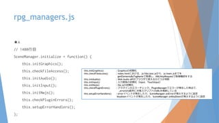 rpg_managers.js
★A
// 1480行目
SceneManager.initialize = function() {
this.initGraphics();
this.checkFileAccess();
this.initAudio();
this.initInput();
this.initNwjs();
this.checkPluginErrors();
this.setupErrorHandlers();
};
this.initGraphics() : Graphicsの初期化
this.checkFileAccess() : index.htmlにおける、js/libs/pixi.jsから、js/main.jsまでを
getElementsByTagNameで取得し、XMLHttpRequestで取得確認をする
this.initAudio() : Web Audio APIがブラウザで使えるかどうか判断
this.initInput() : 入力関係の初期化（Input、TouchInput）
this.initNwjs() : Nw.jsの初期化
this.checkPluginErrors() : プラグインのエラーチェック。PluginManagerでエラーが発生した時点で、
_errorUrls配列に対象スクリプトのURLを格納している
this.setupErrorHandlers() : errorイベントが発生したら、SceneMangaer.onErrorが発火するように設定
keydownイベントが発生したら、SceneManager.onKeyDownが発火するように設定
 