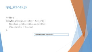 rpg_scenes.js
// 155行目
Scene_Boot.prototype.initialize = function() {
Scene_Base.prototype.initialize.call(this);
this._startDate = Date.now();
};
// Scene_Bootの初期化と開始日付の設定
 