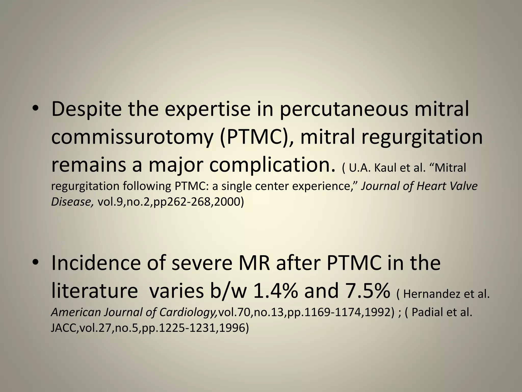 • Despite the expertise in percutaneous mitral
commissurotomy (PTMC), mitral regurgitation
remains a major complication. ( U.A. Kaul et al. “Mitral
regurgitation following PTMC: a single center experience,” Journal of Heart Valve
Disease, vol.9,no.2,pp262-268,2000)
• Incidence of severe MR after PTMC in the
literature varies b/w 1.4% and 7.5% ( Hernandez et al.
American Journal of Cardiology,vol.70,no.13,pp.1169-1174,1992) ; ( Padial et al.
JACC,vol.27,no.5,pp.1225-1231,1996)
 