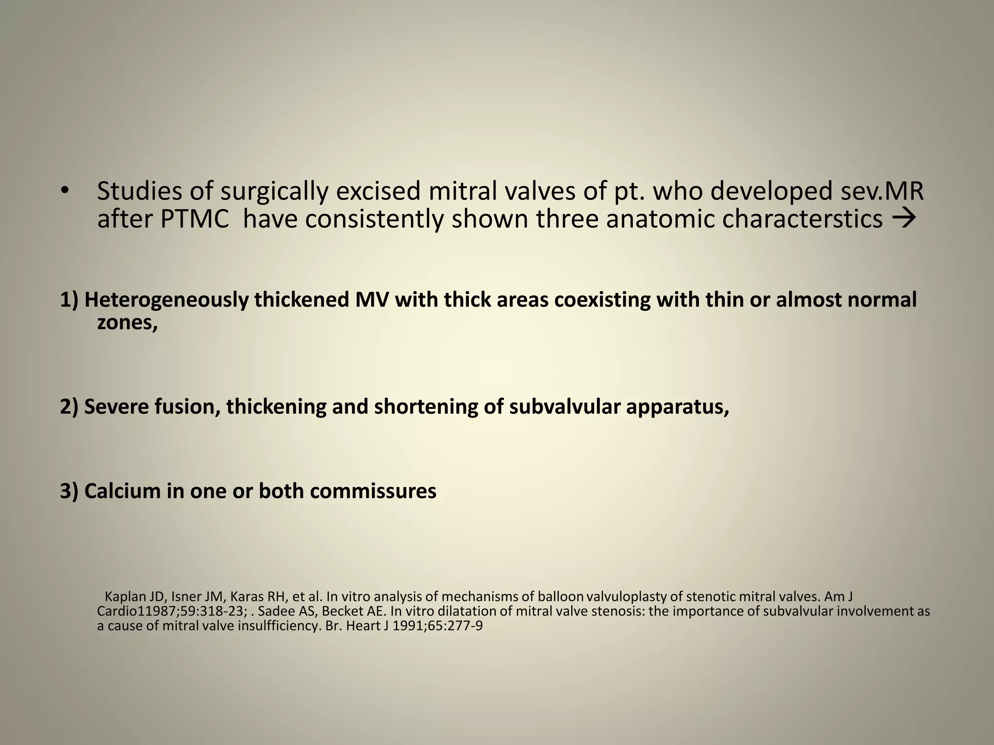 • Studies of surgically excised mitral valves of pt. who developed sev.MR
after PTMC have consistently shown three anatomic characterstics 
1) Heterogeneously thickened MV with thick areas coexisting with thin or almost normal
zones,
2) Severe fusion, thickening and shortening of subvalvular apparatus,
3) Calcium in one or both commissures
Kaplan JD, Isner JM, Karas RH, et al. In vitro analysis of mechanisms of balloonvalvuloplasty of stenotic mitral valves. Am J
Cardio11987;59:318-23; . Sadee AS, Becket AE. In vitro dilatation of mitral valve stenosis: the importance of subvalvular involvement as
a cause of mitral valve insulfficiency. Br. Heart J 1991;65:277-9
 