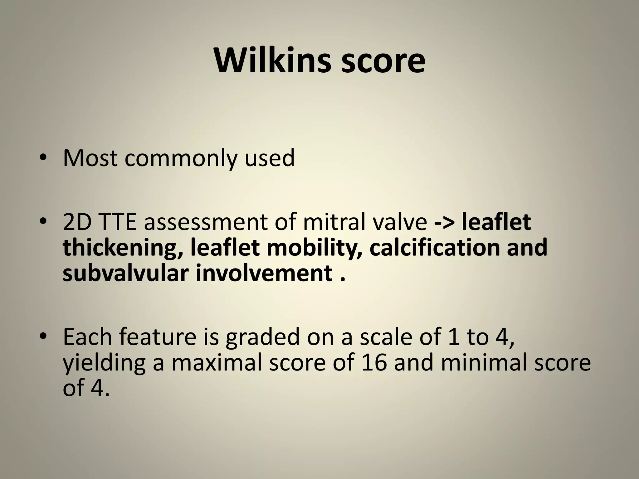 Wilkins score
• Most commonly used
• 2D TTE assessment of mitral valve -> leaflet
thickening, leaflet mobility, calcification and
subvalvular involvement .
• Each feature is graded on a scale of 1 to 4,
yielding a maximal score of 16 and minimal score
of 4.
 
