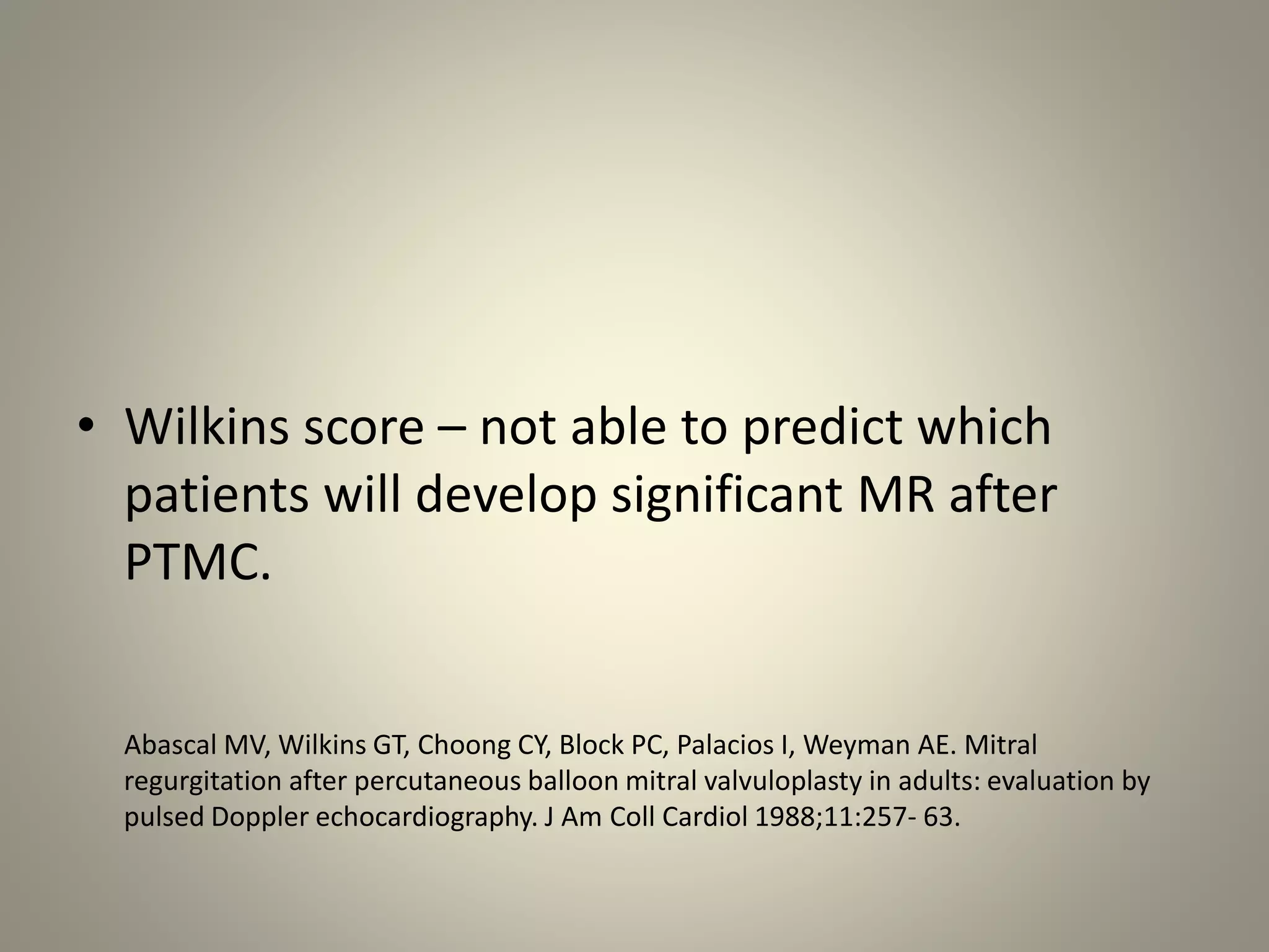 • Wilkins score – not able to predict which
patients will develop significant MR after
PTMC.
Abascal MV, Wilkins GT, Choong CY, Block PC, Palacios I, Weyman AE. Mitral
regurgitation after percutaneous balloon mitral valvuloplasty in adults: evaluation by
pulsed Doppler echocardiography. J Am Coll Cardiol 1988;11:257- 63.
 