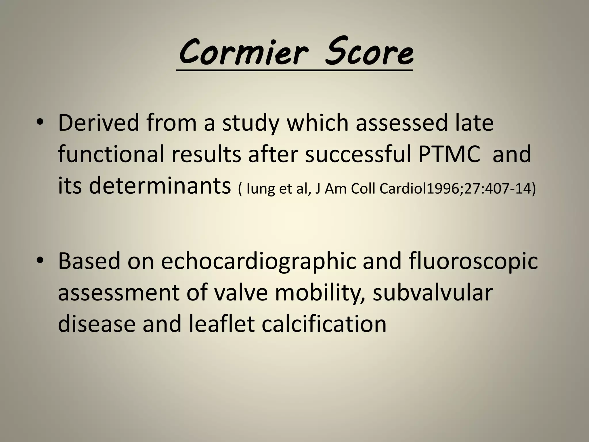 Cormier Score
• Derived from a study which assessed late
functional results after successful PTMC and
its determinants ( Iung et al, J Am Coll Cardiol1996;27:407-14)
• Based on echocardiographic and fluoroscopic
assessment of valve mobility, subvalvular
disease and leaflet calcification
 