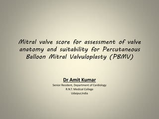 Mitral valve score for assessment of valve
anatomy and suitability for Percutaneous
Balloon Mitral Valvuloplasty (PBMV)
Dr Amit Kumar
Senior Resident, Department of Cardiology
R.N.T. Medical College
Udaipur,India
 