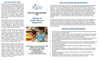 ABOUT MVSD STUDENT SERVICES DEPARTMENT
The Mount Vernon School District Student Services Department serves approximately 950 students
from the ages of birth-21 beginning with our partnership with SPARC (Skagit Preschool and
Resource Center) through the Transitions Program for students 18-21 years of age. We offer
programs at every level that include pull-out and push-in resource room, self-contained program
options for students with Autism, Emotional/Behavior needs, Life-Skills and Transition class-
rooms. We support inclusion with General Education classrooms to the greatest extent possible. As
the largest school district in Skagit County, we work cooperatively with our neighboring districts.
Strong partnerships with Chinook Enterprises, Skagit Valley College and Northwest Career &
Technical Academy provide collaborative resources, job training and opportunities for our
students.
The Student Services Department is lead by a director and assistant director and supported by an
experienced clerical staff of an administrative secretary, a records secretary and a bilingual
secretary. Over 40 special education teachers, 35 specialists comprised of nurses, occupational
therapists, physical therapists, psychologists, speech language pathologists, teachers of the deaf
and visually impaired and assistive technology specialist and paraprofessional assistants serve our
students every day.
DIRECTOR’S PRIMARY RESPONSIBILITIES
 Provide visionary educational leadership and posses a strong knowledge of special education
law and inclusive instructional models
 Work collaboratively with principals, teachers and specialists to ensure high-quality instruction,
IEP compliance and monitor the development and implementation of all aspects of the special
education program process to support a range of services to students
 Conduct ongoing needs assessments, collect and analyze data, use pertinent data to refine and
improve department operational functions and services and evaluate special education
 program initiatives
 Prioritize and utilize fiscal resources, time and expertise to address identified department goals
 Work proactively with families in a culturally responsive manner to support the growth and
achievement of all students
 Coordinate the implementation of federal and state grant applications and manage
appropriate IDEA grants
 Plan, implement and facilitate professional development/in-services for school staff assigned
the responsibility of delivering and overseeing the special education services/process in their
buildings
 Collaborate with principals and central office administrators regarding the discipline of
students with disabilities.
 Communicate, mediate and problem solve with principals, teachers and support specialists
 Collaborate and be an effective member of the district administrative team
ABOUT MOUNT VERNON SCHOOLS
Located in the seat of Skagit County 60 miles north of
Seattle, Mount Vernon is a growing and diverse school
district that serves close to 7000 students attending nine
schools grades kindergarten-12. Six elementary schools
provide educational programs for students through
grade 5. Two middle schools serve students in grades
6-8. Mount Vernon High School is home to students in
grades 9-12. A parent partnership style ALE program
serves approximately 300 students and we are the
fiscal agent to the Northwest Career & Technical
Academy that serves students in Skagit and Whatcom
Counties. With over 900 teachers, administrators and
support staff, the district is the third largest employer
in Skagit County.
Strong community support for our schools is a tradition in
Mount Vernon. In 2016, the district successfully passed a
$106 million bond. Funds will be used to replace
two elementary schools, add classroom space to
LaVenture Middle School, modernize the High School
Old Main building and replace the High School
Agriculture building to add classroom space for agricul-
ture, science, robotics, career and technical.
The district is committed to success for all students and
provides a wide range of high quality instructional
p r o g r a m s a n d e x t e n d e d l e a r n i n g
opportunities. Academic instruction includes remedial and
specially designed instruction for students with special
needs, enrichment programs for elementary students,
and advanced placement courses across a variety of
subjects at the high school level. Music instruction is
offered to students in grades K-12. Our award-winning
fine and performing arts programs of choirs, orchestra,
jazz, marching and mariachi bands compete and
perform at the local, regional and national level.
Community members contribute to the success of our
schools in many ways. District advisory committees and
school site councils include parents and other community
members in setting the direction for the district and our
schools. The VISITS (Volunteers In Schools Inspire
Today’s Students) program invites parents,
grandparents, students, and community members to
volunteer in schools in a variety of ways. In addition, we
have strong partnerships with our neighboring school
districts, service organizations, city and county
governments, community agencies and higher education
institutions that benefit our students and support our
district goals, vision and mission.
POSITION ANNOUNCEMENT
FOR
Director of
Student Services
Department
Mount Vernon School District No. 320
124 East Lawrence Street
Mount Vernon, WA 98273
(360) 428-6110
FAX: (360) 428-6172
www.mountvernonschools.org
 