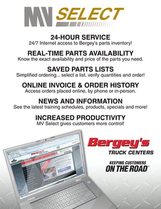 24-HOUR SERVICE
       24/7 Internet access to Bergey's parts inventory!

      REAL-TIME PARTS AVAILABILITY
 Know the exact availability and price of the parts you need.

                SAVED PARTS LISTS
 Simplified ordering... select a list, verify quantities and order!

   ONLINE INVOICE & ORDER HISTORY
     Access orders placed online, by phone or in-person.

            NEWS AND INFORMATION
See the latest training schedules, products, specials and more!

          INCREASED PRODUCTIVITY
           MV Select gives customers more control!
 