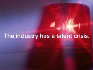 The industry has a talent crisis. 
 