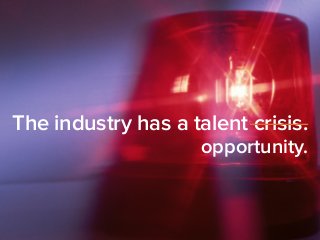 The industry has a talent crisis. 
opportunity. 
 