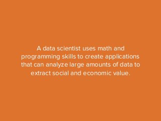 A data scientist uses math and 
programming skills to create applications 
that can analyze large amounts of data to 
extract social and economic value. 
 