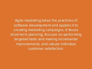 Agile marketing takes the practices of 
software development and applies it to 
creating marketing campaigns. It favors 
short-term planning, focuses on performing 
targeted tests and making incremental 
improvements, and values individual 
customer satisfaction. 
 