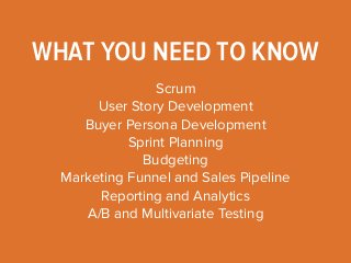 WHAT YOU NEED TO KNOW 
Scrum 
User Story Development 
Buyer Persona Development 
Sprint Planning 
Budgeting 
Marketing Funnel and Sales Pipeline 
Reporting and Analytics 
A/B and Multivariate Testing 
 