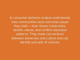 A consumer behavior analyst understands 
how communities work and what values 
they hold — their rituals, hierarchies, 
beliefs, values, and conflict resolution 
patterns. They make connections 
between behaviors and culture and can 
identify sub-sets of cultures. 
 