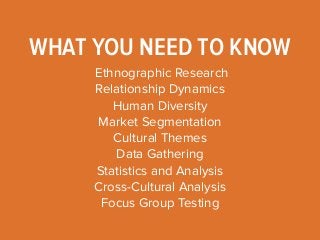 WHAT YOU NEED TO KNOW 
Ethnographic Research 
Relationship Dynamics 
Human Diversity 
Market Segmentation 
Cultural Themes 
Data Gathering 
Statistics and Analysis 
Cross-Cultural Analysis 
Focus Group Testing 
 