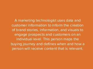 A marketing technologist uses data and 
customer information to inform the creation 
of brand stories, information, and visuals to 
engage prospects and customers on an 
individual level. This person maps the 
buying journey and defines when and how a 
person will receive content that is relevant. 
 