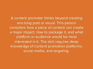 A content promoter thinks beyond creating 
one blog post or visual. This person 
considers how a piece of content can create 
a major impact, how to package it, and what 
platform or audience would be most 
interested in it. The skill requires deep 
knowledge of content promotion platforms, 
social media, and targeting. 
 