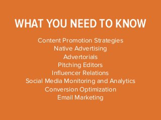 WHAT YOU NEED TO KNOW 
Content Promotion Strategies 
Native Advertising 
Advertorials 
Pitching Editors 
Influencer Relations 
Social Media Monitoring and Analytics 
Conversion Optimization 
Email Marketing 
 