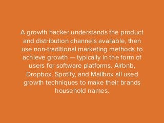 A growth hacker understands the product 
and distribution channels available, then 
use non-traditional marketing methods to 
achieve growth — typically in the form of 
users for software platforms. Airbnb, 
Dropbox, Spotify, and Mailbox all used 
growth techniques to make their brands 
household names. 
 