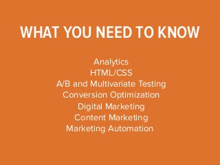 WHAT YOU NEED TO KNOW 
Analytics 
HTML/CSS 
A/B and Multivariate Testing 
Conversion Optimization 
Digital Marketing 
Content Marketing 
Marketing Automation 
 