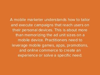 A mobile marketer understands how to tailor 
and execute campaigns that reach users on 
their personal devices. This is about more 
than memorizing the ad unit sizes on a 
mobile device. Practitioners need to 
leverage mobile games, apps, promotions, 
and online commerce to create an 
experience or solve a specific need. 
 