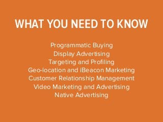 WHAT YOU NEED TO KNOW 
Programmatic Buying 
Display Advertising 
Targeting and Profiling 
Geo-location and iBeacon Marketing 
Customer Relationship Management 
Video Marketing and Advertising 
Native Advertising 
 