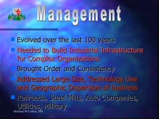 Evolved over the last 100 years Needed to Build Industrial Infrastructure for Complex Organizations Brought Order and Consistency Addressed Large Size, Technology Use and Geographic Dispersion of business Railroads, Steel Mills, Auto Companies, Utilities, Military Michael W Cerkas, MS Management 