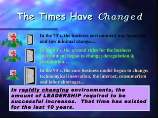The Times Have  Changed Michael W Cerkas, MS In the 70’s, the business environment was favorable and saw minimal change… In the 80’s, the ground rules for the business environment began to change; deregulation & competition… In the 90’s, the core business model began to change; technological innovation, the internet, consumerism and labor shortages... In  rapidly changing  environments, the amount of LEADERSHIP required to be successful increases.  That time has existed for the last 10 years. 