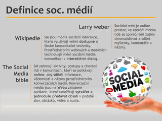 Definice soc. médií
Larry weber
Wikipedie

The Social
Media
bible

SM jsou média sociální interakce,
která využívají velmi dostupné a
široké komunikační techniky.
Prostřednictvím webových a mobilních
technologií mění sociální média
komunikaci v interaktivní dialog.

SM zahrnují aktivity, postupy a chování
lidí v komunitách, kteří se potkávají
online, aby sdíleli informace,
vědomosti a názory prostřednictvím
konverzačních médií. Konverzační
média jsou na Webu založené
aplikace, které umožňují vytvářet a
jednoduše předávat obsah v podobě
slov, obrázků, videa a audia.

Sociální web je online
prostor, ve kterém mohou
lidé se společnými zájmy
shromažďovat a sdílet
myšlenky, komentáře a
názory.

 