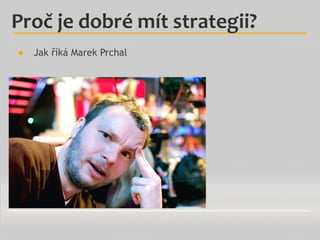 ●  Jak říká Marek Prchal
Proč	
  je	
  dobré	
  mít	
  strategii?	
  
 