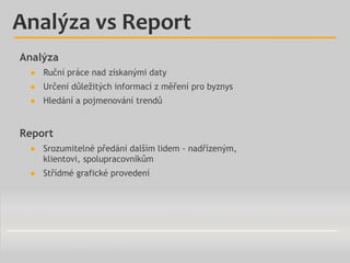 Analýza vs Report
Analýza
● Ruční práce nad získanými daty
● Určení důležitých informací z měření pro byznys
● Hledání a p...