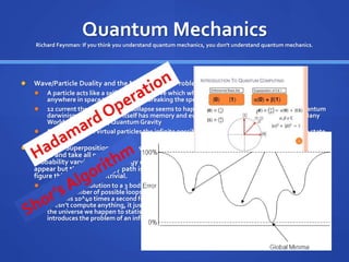 Quantum Mechanics
Richard Feynman: If you think you understand quantum mechanics, you don't understand quantum mechanics.
 Wave/Particle Duality and the Measurement Problem:
 A particle acts like a self-interfering wave which when you look at it collapses from being
anywhere in space to one location breaking the speed of light.
 12 current theories of “why” collapse seems to happen including the newest one called quantum
darwinism in which space itself has memory and evolution mimicking genetic evolution. Many
Worlds, Copenhagen,QuantumGravity
 Quantum foam : virtual particles the infinite possibilities, Higgs Particle, non-zero vacuum state
 Quantum Superposition: Particles when not being observed seem to occupy ALL possible
states and take all possible paths simultaneously. Yet when “measured” they choose with
probability varying by the energy consumed in the whole process. All paths are possible and
appear but the least energy path is predominant. This seems simple but how does NATURE
figure this out? It’s nontrivial.
 Calculate the solution to a 3 body problem in quantum mechanics is nearly impossible nearly an
infinite number of possible loops a task that takes a year of supercomputer time … yet nature
does this 10^40 times a second for 10^75 particles Many worlds is popular because nature
doesn’t compute anything, it just splits for every possible choice and the highest probability is
the universe we happen to statistically find ourselves in. Also eliminates collapse problems but
introduces the problem of an infinite number of universes created every second.
 