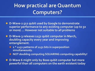 How practical are Quantum
Computers?
 D-Wave-2 512 qubit used by Google to demonstrate
superior performance to any existing computer (up to 5x
or more) … However not suitable to all problems
 D-Wave-3 releases 1152 qubit computer in March,
doubling capacity every year and improving
entanglement.
 2 ^ 1152 patterns of 1152 bits in superposition
simultaneously.
 NOT doubling computing SQUARING computing capability!
 D-Wave 6 might only by 8000 qubit computer but more
powerful than all computers on the earth existent today
 