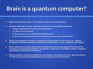 Brain is a quantum computer?
 Roger Penrose believes this. If he believes it then it is worth looking at.
 Evidence that nature “Uses” quantum mechanics to solve difficult problems
 Taking a single photon from the sun to build plants
 For Birds to sense direction
 In the eyes, ears, nose creating ultra-sensitive senses
 If nature uses it for these functions it could also use it for many other functions
 We see that quantum mechanics is good at solving problems a brain has to do: pattern
recognition, efficient operation, searching for information, neuron weighting calculations
 Brain science has not discovered how the brain stores all the experiential information we
consume, nor the process of pattern recognition, reasoning or incredibly complex weighting
optimization characteristic of learning
 Recent evidence of quantum effects in microtubules of dendrites of nerves. Recent evidence
of molecular process of phosphorylating microtubules to encode memories.
 