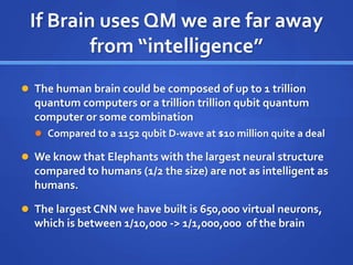 If Brain uses QM we are far away
from “intelligence”
 The human brain could be composed of up to 1 trillion
quantum computers or a trillion trillion qubit quantum
computer or some combination
 Compared to a 1152 qubit D-wave at $10 million quite a deal
 We know that Elephants with the largest neural structure
compared to humans (1/2 the size) are not as intelligent as
humans.
 The largest CNN we have built is 650,000 virtual neurons,
which is between 1/10,000 -> 1/1,000,000 of the brain
 