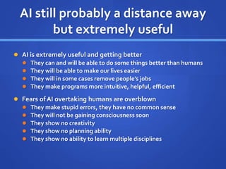 AI still probably a distance away
but extremely useful
 AI is extremely useful and getting better
 They can and will be able to do some things better than humans
 They will be able to make our lives easier
 They will in some cases remove people’s jobs
 They make programs more intuitive, helpful, efficient
 Fears of AI overtaking humans are overblown
 They make stupid errors, they have no common sense
 They will not be gaining consciousness soon
 They show no creativity
 They show no planning ability
 They show no ability to learn multiple disciplines
 