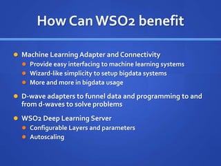 How Can WSO2 benefit
 Machine Learning Adapter and Connectivity
 Provide easy interfacing to machine learning systems
 Wizard-like simplicity to setup bigdata systems
 More and more in bigdata usage
 D-wave adapters to funnel data and programming to and
from d-waves to solve problems
 WSO2 Deep Learning Server
 Configurable Layers and parameters
 Autoscaling
 