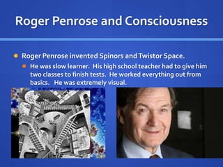 Roger Penrose and Consciousness
 Roger Penrose invented Spinors andTwistor Space.
 He was slow learner. His high school teacher had to give him
two classes to finish tests. He worked everything out from
basics. He was extremely visual.
 