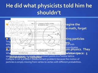 He did what physicists told him he
shouldn’t
Twistor Space is discrete NOT continuous.
When you calculate from one vertex to another you get a result with
different space-time coordinates. Intermediate space-time coordinates
don’t exist.
What seems like “fuzzy spooky foam probabilistic action at a distance ” in
space-time appears as simply non-existant points in aTwistor lattice.
Collapse is not a problem (Measurement problem) because the motion of
particles is simply moving from vertex to vertex with different probabilities.
 All Physicists say: “You can’t possibly imagine the
quantum world so give up. Just study the math, forget
trying to visualize it.”
 Roger invented Spinors to visualize spinning particles
involved “making real” imaginary numbers.
 Imaginary numbers are central to quantum physics. They
appear everywhere. So, Roger createdTwistor space: 5
dimensions, 2 complex
 