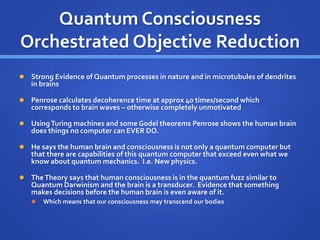 Quantum Consciousness
Orchestrated Objective Reduction
 Strong Evidence of Quantum processes in nature and in microtubules of dendrites
in brains
 Penrose calculates decoherence time at approx 40 times/second which
corresponds to brain waves – otherwise completely unmotivated
 UsingTuring machines and some Godel theorems Penrose shows the human brain
does things no computer can EVER DO.
 He says the human brain and consciousness is not only a quantum computer but
that there are capabilities of this quantum computer that exceed even what we
know about quantum mechanics. I.e. New physics.
 TheTheory says that human consciousness is in the quantum fuzz similar to
Quantum Darwinism and the brain is a transducer. Evidence that something
makes decisions before the human brain is even aware of it.
 Which means that our consciousness may transcend our bodies
 