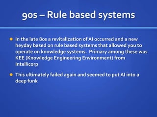 90s – Rule based systems
 In the late 80s a revitalization of AI occurred and a new
heyday based on rule based systems that allowed you to
operate on knowledge systems. Primary among these was
KEE (Knowledge Engineering Environment) from
Intellicorp
 This ultimately failed again and seemed to put AI into a
deep funk
 