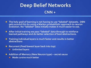 Deep Belief Networks
CNN +
 The holy grail of learning is not having to use “labeled” datasets. DBN
gets around this by using a Markov probabilistic approach to neuron
evolution. No “labeled” data initially makes it much easier to use.
 After initial training we pass “labeled” data through to reinforce
learned pathways and do better selection of best abstractions.
 Training individual layers is much faster and results in better
abstractions
 Recurrent (Feed lowest layer back into top)
 Unlimited layers
 Addition of Memory (New Neuron type) – secret sauce
 Made cursive much better
 