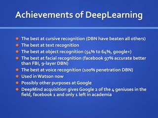 Achievements of DeepLearning
 The best at cursive recognition (DBN have beaten all others)
 The best at text recognition
 The best at object recognition (54% to 64%, google+)
 The best at facial recognition (facebook 97% accurate better
than FBI, 9-layer DBN)
 The best at voice recognition (100% penetration DBN)
 Used in Watson now
 Possibly other purposes at Google
 DeepMind acquisition gives Google 2 of the 4 geniuses in the
field, facebook 1 and only 1 left in academia
 