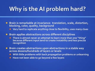 Why is the AI problem hard?
 Brain is remarkable at invariance: translation, scale, distortion,
blocking, color, quality, background
 Very hard to replicate anything close to flexibility, uses many clues
 Brain applies abstractions across different disciplines
 There is almost never an attempt to learn more than one “thing”
because different input tend to create instability and less precise
recognition
 Brain creates abstractions upon abstractions in a stable way
across dozens/hundreds of layers or levels
 With little problems with back propagation problems or unlearning
 Have not been able to go beyond a few layers
 