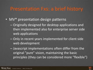 Presentation Fxs: a brief history
• MV* presentation design patterns
  – Originally designed for desktop applications and
    then implemented also for enterprise server side
    web applications
  – Only in recent years implemented for client side
    web development
  – Javascript implementations often differ from the
    original "pure" vision, maintaining the basic
    principles (they can be considered more "flexible")
 
