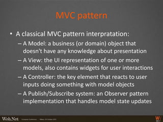 MVC pattern
• A classical MVC pattern interpratation:
  – A Model: a business (or domain) object that
    doesn't have any knowledge about presentation
  – A View: the UI representation of one or more
    models, also contains widgets for user interactions
  – A Controller: the key element that reacts to user
    inputs doing something with model objects
  – A Publish/Subscribe system: an Observer pattern
    implementation that handles model state updates
 