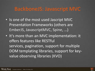 BackboneJS: Javascript MVC
• Is one of the most used Jascript MVC
  Presentation Frameworks (others are
  EmberJS, JavascriptMVC, Spine, …)
• It's more than an MVC implementation: it
  offers features like RESTful
  services, pagination, support for multiple
  DOM templating libraries, support for key-
  value observing libraries (KVO)
 