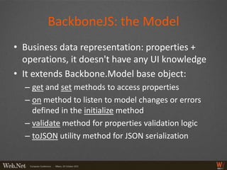 BackboneJS: the Model
• Business data representation: properties +
  operations, it doesn't have any UI knowledge
• It extends Backbone.Model base object:
  – get and set methods to access properties
  – on method to listen to model changes or errors
    defined in the initialize method
  – validate method for properties validation logic
  – toJSON utility method for JSON serialization
 
