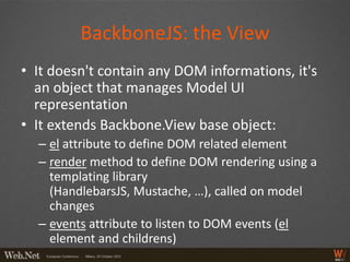 BackboneJS: the View
• It doesn't contain any DOM informations, it's
  an object that manages Model UI
  representation
• It extends Backbone.View base object:
  – el attribute to define DOM related element
  – render method to define DOM rendering using a
    templating library
    (HandlebarsJS, Mustache, …), called on model
    changes
  – events attribute to listen to DOM events (el
    element and childrens)
 
