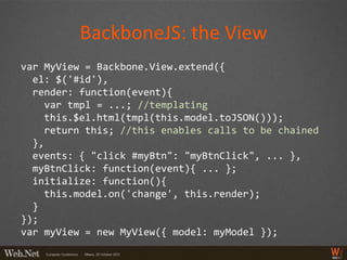 BackboneJS: the View
var MyView = Backbone.View.extend({
  el: $('#id'),
  render: function(event){
     var tmpl = ...; //templating
     this.$el.html(tmpl(this.model.toJSON()));
     return this; //this enables calls to be chained
  },
  events: { "click #myBtn": "myBtnClick", ... },
  myBtnClick: function(event){ ... };
  initialize: function(){
     this.model.on('change', this.render);
  }
});
var myView = new MyView({ model: myModel });
 